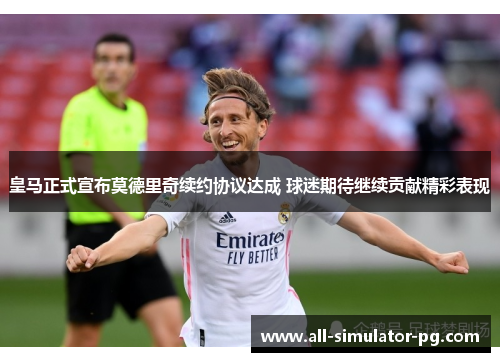 皇马正式宣布莫德里奇续约协议达成 球迷期待继续贡献精彩表现